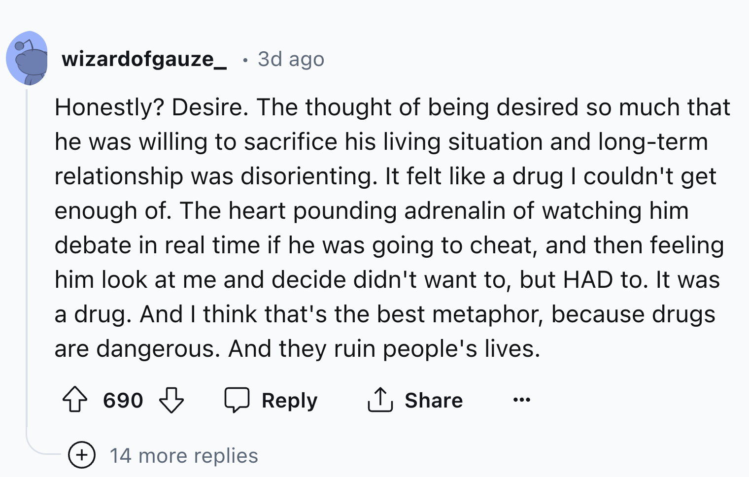 screenshot - wizardofgauze_ . 3d ago Honestly? Desire. The thought of being desired so much that he was willing to sacrifice his living situation and longterm relationship was disorienting. It felt a drug I couldn't get enough of. The heart pounding adren